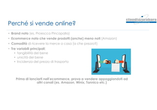 Perché si vende online?
• Brand noto (es. Proescco Pincopalla)
• Ecommerce noto che vende prodotti (anche) meno noti (Amazon)
• Comodità di ricevere la merce a casa (a che prezzo?)
• Tre variabili principali:
• tangibilità del bene
• unicità del bene
• Incidenza del prezzo di trasporto
Prima di lanciarti nell’ecommerce, prova a vendere appoggiandoti ad
altri canali (es. Amazon, Winix, Tannico etc.)
 