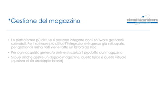 *Gestione del magazzino
• Le piattaforme più diffuse si possono integrare con i software gestionali
aziendali. Per i software più diffusi l’integrazione è spesso già sviluppata,
per gestionali meno noti viene fatto un lavoro ad hoc
• Per ogni acquisto generato online si scarica il prodotto dal magazzino
• Si può anche gestire un doppio magazzino, quello fisico e quello virtuale
(qualora ci sia un doppio brand)
 