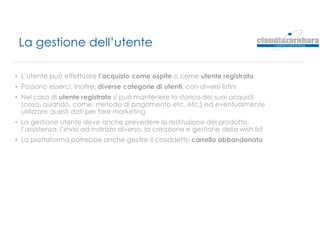 La gestione dell’utente
• L’utente può effettuare l’acquisto come ospite o come utente registrato.
• Possono esserci, inoltre, diverse categorie di utenti, con diversi listini
• Nel caso di utente registrato si può mantenere lo storico dei suoi acquisti
(cosa, quando, come, metodo di pagamento etc. etc.) ed eventualmente
utilizzare questi dati per fare marketing
• La gestione utente deve anche prevedere la restituzione del prodotto,
l’assistenza, l’invio ad indirizzo diverso, la creazione e gestione della wish list
• La piattaforma potrebbe anche gestire il cosiddetto carrello abbandonato
 