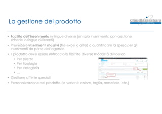 La gestione del prodotto
• Facilità dell’inserimento in lingue diverse (un solo inserimento con gestione
schede in lingue differenti)
• Prevedere inserimenti massivi (file excel o altro) o quantificare la spesa per gli
inserimenti da parte dell’agenzia
• Il prodotto deve essere rintracciato tramite diverse modalità di ricerca
• Per prezzo
• Per tipologia
• Per categoria
• …
• Gestione offerte speciali
• Personalizzazione del prodotto (le varianti: colore, taglia, materiale, etc.)
 