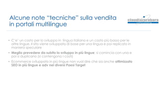 Alcune note “tecniche” sulla vendita
in portali multilingue
• C’e’ un costo per lo sviluppo in lingua italiana e un costo più basso per le
altre lingue. Il sito viene sviluppato di base per una lingua e poi replicato in
maniera speculare
• Meglio prevedere da subito lo sviluppo in più lingue: si comincia con una e
poi si duplicano (si contengono i costi)
• Ecommerce sviluppato in più lingue non vuol dire che sia anche ottimizzato
SEO in più lingue e adv nei diversi Paesi Target
 