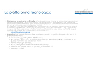 La piattaforma tecnologica
• Piattaforme proprietarie: es Shopify. «Con Shopify invece è come se voi aveste un negozio in un
centro commerciale in cui pagate un affitto per i locali (affitto = abbonamento che pagate per
essere sulla nostra piattaforma), con un vostro nome proprio, e funzionante in maniera indipendente
da tutti gli altri negozi presenti nello stesso posto.»
In un centro commerciale, ogni negozio è responsabile per il servizio e il rapporto con i clienti,
le vendite, la pubblicità, il marketing, le promozioni, l’acquisto delle merci, i resi, i rimborsi e i
reclami; mentre il proprietario o l'amministratore offre servizi di base come elettricità, acqua,
telefono e linee internet, pulizia delle aree comuni, ecc.
• https://it.shopify.com/prezzi
• Open Source: è possibile cambiare fornitore/agenzia con più facilità poiché si tratta di
piattaforme diffuse:
• LEADER ad oggi: Magento e PrestaShop
• Anche altri CMS hanno moduli ecommerce (es. WordPress)  Woocommerce. In
questo momento sta crescendo molto
• Hanno dei plugin per il SEO
• Hanno una gestione anche del Web Marketing
• Sono relativamente facili da gestire (gestione articoli)
• Sono espandibili
 