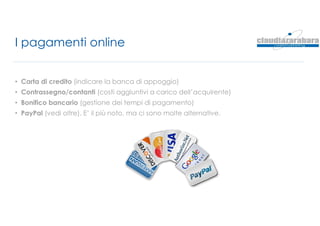 I pagamenti online
• Carta di credito (indicare la banca di appoggio)
• Contrassegno/contanti (costi aggiuntivi a carico dell’acquirente)
• Bonifico bancario (gestione dei tempi di pagamento)
• PayPal (vedi oltre). E’ il più noto, ma ci sono molte alternative.
 