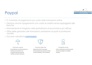 Paypal
• E’ il metodo di pagamento più usato nelle transazioni online
• Gestisce anche il pagamento con carta di credito senza appoggiarsi alle
banche
• Normalmente è integrato nelle piattaforme di ecommerce più diffuse.
• Offre delle garanzie sulle transazioni: protezione acquisti e protezione
vendite
• Occorre valutare le commissioni
 