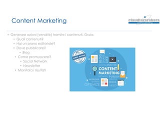 Content Marketing
• Generare azioni (vendite) tramite i contenuti. Ossia:
• Quali contenuti?
• Hai un piano editoriale?
• Dove pubblicare?
• Blog
• Come promuovere?
• Social Network
• Newsletter
• Monitora i risultati
 