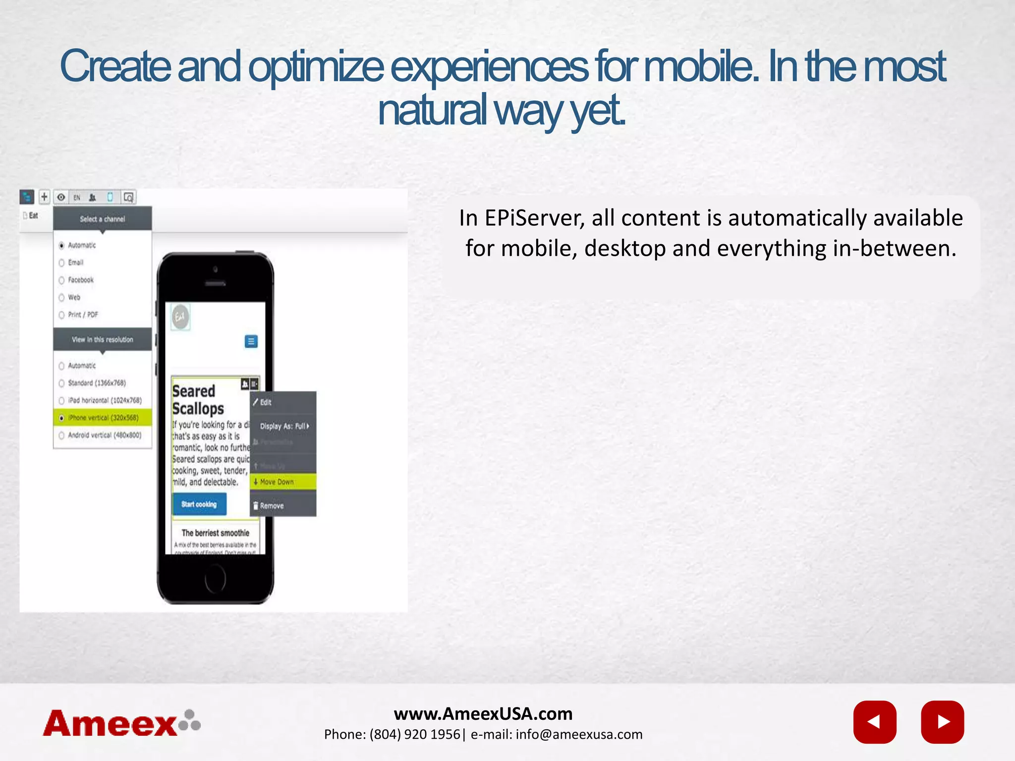 www.AmeexUSA.com
Phone: (804) 920 1956| e-mail: info@ameexusa.com
Createandoptimizeexperiencesformobile.Inthemost
naturalwayyet.
In EPiServer, all content is automatically available
for mobile, desktop and everything in-between.
 