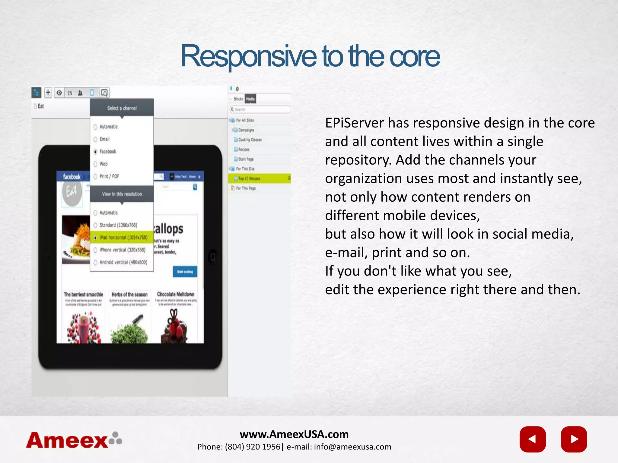 www.AmeexUSA.com
Phone: (804) 920 1956| e-mail: info@ameexusa.com
Responsivetothecore
EPiServer has responsive design in the core
and all content lives within a single
repository. Add the channels your
organization uses most and instantly see,
not only how content renders on
different mobile devices,
but also how it will look in social media,
e-mail, print and so on.
If you don't like what you see,
edit the experience right there and then.
 