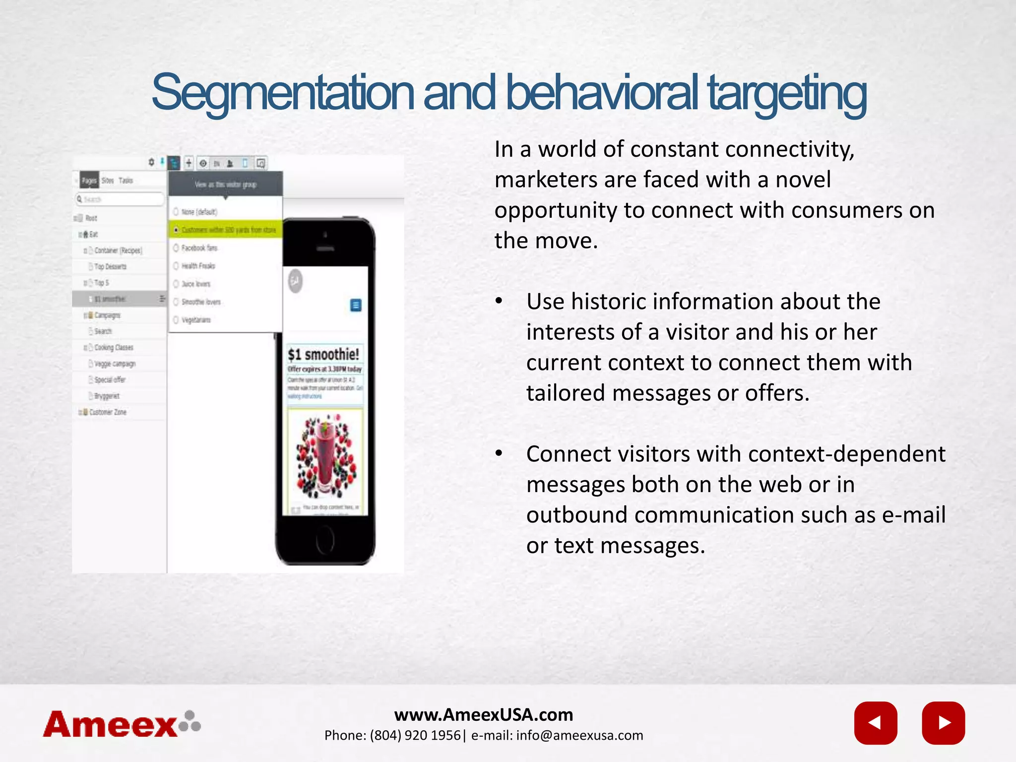 www.AmeexUSA.com
Phone: (804) 920 1956| e-mail: info@ameexusa.com
In a world of constant connectivity,
marketers are faced with a novel
opportunity to connect with consumers on
the move.
• Use historic information about the
interests of a visitor and his or her
current context to connect them with
tailored messages or offers.
• Connect visitors with context-dependent
messages both on the web or in
outbound communication such as e-mail
or text messages.
Segmentationandbehavioraltargeting
 