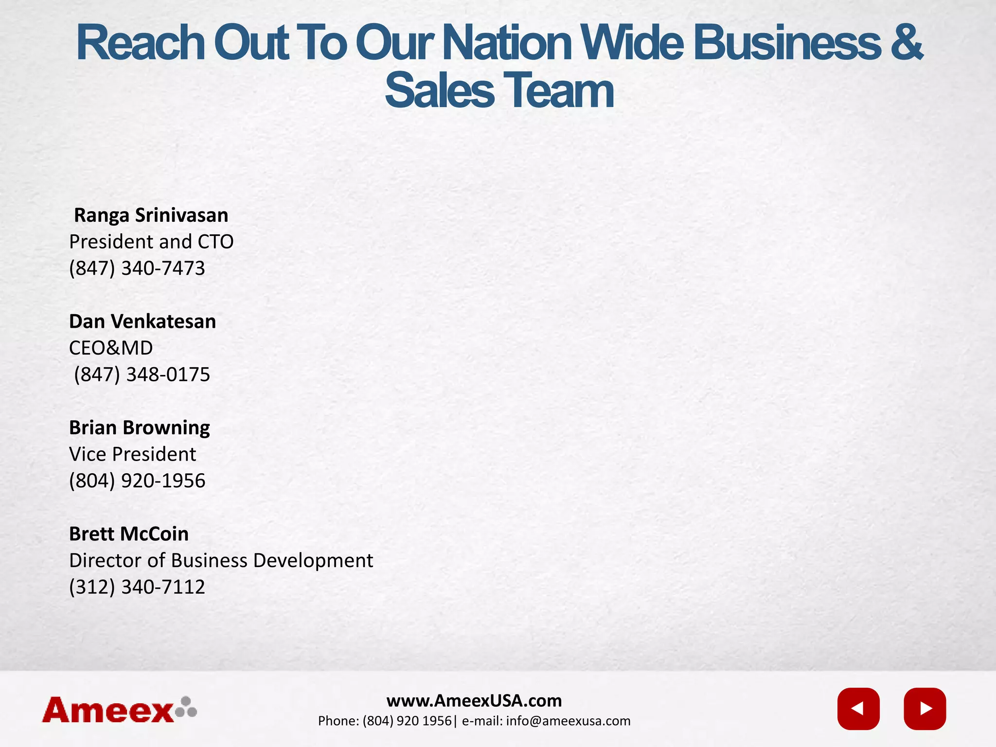www.AmeexUSA.com
Phone: (804) 920 1956| e-mail: info@ameexusa.com
Ranga Srinivasan
President and CTO
(847) 340-7473
Dan Venkatesan
CEO&MD
(847) 348-0175
Brian Browning
Vice President
(804) 920-1956
Brett McCoin
Director of Business Development
(312) 340-7112
ReachOutToOurNationWideBusiness&
SalesTeam
 