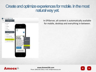 www.AmeexUSA.com
Phone: (804) 920 1956| e-mail: info@ameexusa.com
Createandoptimizeexperiencesformobile.Inthemost
naturalwayyet.
In EPiServer, all content is automatically available
for mobile, desktop and everything in-between.
 