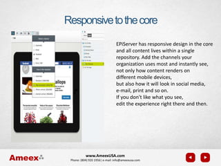 www.AmeexUSA.com
Phone: (804) 920 1956| e-mail: info@ameexusa.com
Responsivetothecore
EPiServer has responsive design in the core
and all content lives within a single
repository. Add the channels your
organization uses most and instantly see,
not only how content renders on
different mobile devices,
but also how it will look in social media,
e-mail, print and so on.
If you don't like what you see,
edit the experience right there and then.
 