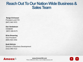 www.AmeexUSA.com
Phone: (804) 920 1956| e-mail: info@ameexusa.com
Ranga Srinivasan
President and CTO
(847) 340-7473
Dan Venkatesan
CEO&MD
(847) 348-0175
Brian Browning
Vice President
(804) 920-1956
Brett McCoin
Director of Business Development
(312) 340-7112
ReachOutToOurNationWideBusiness&
SalesTeam
 