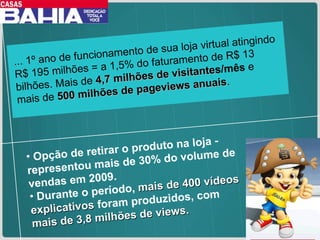 ... 1º ano de funcionamento de sua loja virtual atingindo R$ 195 milhões = a 1,5% do faturamento de R$ 13 bilhões. Mais de  4,7 milhões de visitante s/mês  e mais de  500 milhões de pageviews anuais . Opção de retirar o produto na loja - representou mais de 30% do volume de vendas em 2009.  Durante o período,  mais de 400 vídeos explicativos  foram produzidos, com  mais de 3,8 milhões de views. 