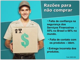Falta de confiança na segurança dos Serviços Financeiros  - 55% no Brasil e 66% no mundo.   Falta de contato com os produtos – idem. Entrega incorreta dos produtos. Razões para não comprar Fonte: GSMD 2009 