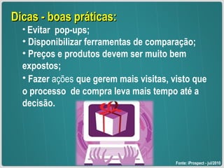 Dicas - boas práticas: Evitar  pop-ups; Disponibilizar ferramentas de comparação; Preços e produtos devem ser muito bem expostos; Fazer  ações   que gerem mais visitas, visto que o processo  de compra leva mais tempo até a decisão. Fonte: iProspect - jul/2010 