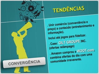 TENDÊNCIAS . Unir comércio (conveniência e preço) a conteúdo (entretenimento e informação). Inclui até jogos para fidelizar.  . Case:  GILT GROUPE  INC. (ofertas relâmpago) . Amazon comprou a  WOOT.com , combina ofertas do dia com uma comunidade irreverente. 