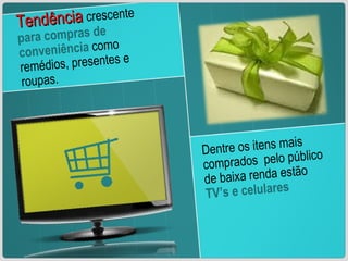 Tendência   crescente  para compras de conveniência  como remédios, presentes e roupas. Dentre os itens mais comprados  pelo público de baixa renda estão  TV’s e celulares 