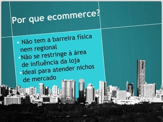 Não tem a barreira física nem regional  Não se restringe à área de influência da loja  Ideal para atender nichos de mercado Por que ecommerce? 