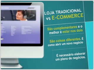 LOJA TRADICIONAL   vs   E-COMMERCE São complementares  e o melhor é  estar nos dois São coisas diferentes . É como abrir um novo negócio  É necessário elaborar um plano de negócios. 