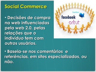 Social Commerce Decisões de compra na web influenciadas pela web 2.0, pelas relações que o indivíduo tem com outros usuários. Baseia-se nos comentários  e referências, em sites especializados, ou não. 