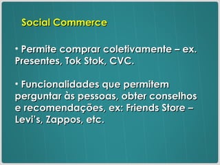 Permite comprar coletivamente – ex. Presentes, Tok Stok, CVC. Funcionalidades que permitem perguntar às pessoas, obter conselhos e recomendações, ex: Friends Store – Levi’s, Zappos, etc. Social Commerce 