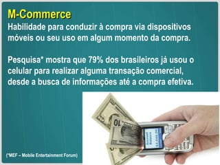 M-Commerce Habilidade para conduzir à compra via dispositivos móveis ou seu uso em algum momento da compra.  Pesquisa* mostra que 79% dos brasileiros já usou o celular para realizar alguma transação comercial, desde a busca de informações até a compra efetiva. (*MEF – Mobile Entertainment Forum)  