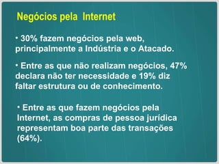 Negócios pela  Internet 30% fazem negócios pela web, principalmente a Indústria e o Atacado. Entre as que não realizam negócios, 47% declara não ter necessidade e 19% diz faltar estrutura ou de conhecimento. Entre as que fazem negócios pela Internet, as compras de pessoa jurídica representam boa parte das transações (64%). 