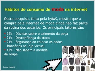 Hábitos de consumo de  moda  na internet  Outra pesquisa, feita pela byMK, mostra que a compra pela Internet de moda ainda não faz parte da rotina dos usuários. Os principais fatores são: 25% - Dúvidas sobre o caimento da peça  21% - Desconfiança da troca 21% - Segurança ao colocar os dados  bancários na loja virtual 12% - Não sabem a medida  da roupa  Fonte: byMK  