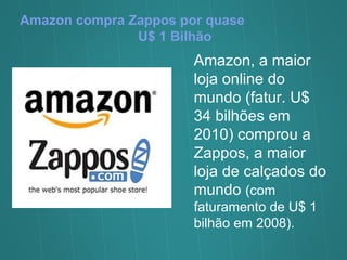 Amazon compra Zappos por quase  U$ 1 Bilhão Amazon, a maior loja online do mundo (fatur. U$ 34 bilhões em 2010) comprou a Zappos, a maior loja de calçados do mundo  (com faturamento de U$ 1 bilhão em 2008).  