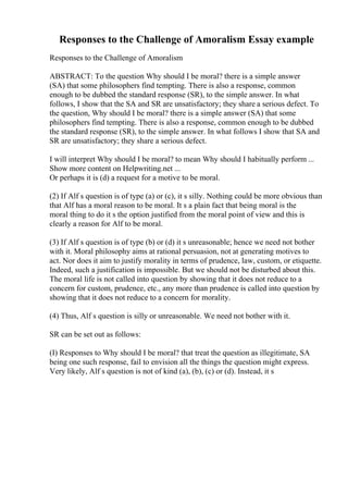 Responses to the Challenge of Amoralism Essay example
Responses to the Challenge of Amoralism
ABSTRACT: To the question Why should I be moral? there is a simple answer
(SA) that some philosophers find tempting. There is also a response, common
enough to be dubbed the standard response (SR), to the simple answer. In what
follows, I show that the SA and SR are unsatisfactory; they share a serious defect. To
the question, Why should I be moral? there is a simple answer (SA) that some
philosophers find tempting. There is also a response, common enough to be dubbed
the standard response (SR), to the simple answer. In what follows I show that SA and
SR are unsatisfactory; they share a serious defect.
I will interpret Why should I be moral? to mean Why should I habitually perform ...
Show more content on Helpwriting.net ...
Or perhaps it is (d) a request for a motive to be moral.
(2) If Alf s question is of type (a) or (c), it s silly. Nothing could be more obvious than
that Alf has a moral reason to be moral. It s a plain fact that being moral is the
moral thing to do it s the option justified from the moral point of view and this is
clearly a reason for Alf to be moral.
(3) If Alf s question is of type (b) or (d) it s unreasonable; hence we need not bother
with it. Moral philosophy aims at rational persuasion, not at generating motives to
act. Nor does it aim to justify morality in terms of prudence, law, custom, or etiquette.
Indeed, such a justification is impossible. But we should not be disturbed about this.
The moral life is not called into question by showing that it does not reduce to a
concern for custom, prudence, etc., any more than prudence is called into question by
showing that it does not reduce to a concern for morality.
(4) Thus, Alf s question is silly or unreasonable. We need not bother with it.
SR can be set out as follows:
(I) Responses to Why should I be moral? that treat the question as illegitimate, SA
being one such response, fail to envision all the things the question might express.
Very likely, Alf s question is not of kind (a), (b), (c) or (d). Instead, it s
 