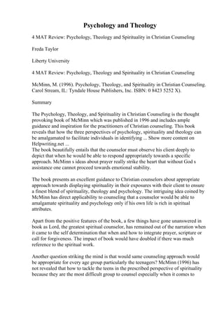 Psychology and Theology
4 MAT Review: Psychology, Theology and Spirituality in Christian Counseling
Freda Taylor
Liberty University
4 MAT Review: Psychology, Theology and Spirituality in Christian Counseling
McMinn, M. (1996). Psychology, Theology, and Spirituality in Christian Counseling.
Carol Stream, IL: Tyndale House Publishers, Inc. ISBN: 0 8423 5252 X).
Summary
The Psychology, Theology, and Spirituality in Christian Counseling is the thought
provoking book of McMinn which was published in 1996 and includes ample
guidance and inspiration for the practitioners of Christian counseling. This book
reveals that how the three perspectives of psychology, spirituality and theology can
be amalgamated to facilitate individuals in identifying ... Show more content on
Helpwriting.net ...
The book beautifully entails that the counselor must observe his client deeply to
depict that when he would be able to respond appropriately towards a specific
approach. McMinn s ideas about prayer really strike the heart that without God s
assistance one cannot proceed towards emotional stability.
The book presents an excellent guidance to Christian counselors about appropriate
approach towards displaying spirituality in their exposures with their client to ensure
a finest blend of spirituality, theology and psychology. The intriguing idea coined by
McMinn has direct applicability to counseling that a counselor would be able to
amalgamate spirituality and psychology only if his own life is rich in spiritual
attributes.
Apart from the positive features of the book, a few things have gone unanswered in
book as Lord, the greatest spiritual counselor, has remained out of the narration when
it came to the self determination that when and how to integrate prayer, scripture or
call for forgiveness. The impact of book would have doubled if there was much
reference to the spiritual work.
Another question striking the mind is that would same counseling approach would
be appropriate for every age group particularly the teenagers? McMinn (1996) has
not revealed that how to tackle the teens in the prescribed perspective of spirituality
because they are the most difficult group to counsel especially when it comes to
 