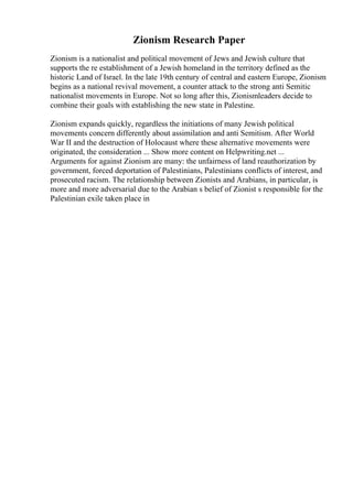 Zionism Research Paper
Zionism is a nationalist and political movement of Jews and Jewish culture that
supports the re establishment of a Jewish homeland in the territory defined as the
historic Land of Israel. In the late 19th century of central and eastern Europe, Zionism
begins as a national revival movement, a counter attack to the strong anti Semitic
nationalist movements in Europe. Not so long after this, Zionismleaders decide to
combine their goals with establishing the new state in Palestine.
Zionism expands quickly, regardless the initiations of many Jewish political
movements concern differently about assimilation and anti Semitism. After World
War II and the destruction of Holocaust where these alternative movements were
originated, the consideration ... Show more content on Helpwriting.net ...
Arguments for against Zionism are many: the unfairness of land reauthorization by
government, forced deportation of Palestinians, Palestinians conflicts of interest, and
prosecuted racism. The relationship between Zionists and Arabians, in particular, is
more and more adversarial due to the Arabian s belief of Zionist s responsible for the
Palestinian exile taken place in
 