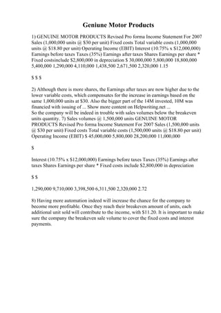 Geniune Motor Products
1) GENUINE MOTOR PRODUCTS Revised Pro forma Income Statement For 2007
Sales (1,000,000 units @ $30 per unit) Fixed costs Total variable costs (1,000,000
units @ $18.80 per unit) Operating Income (EBIT) Interest (10.75% x $12,000,000)
Earnings before taxes Taxes (35%) Earnings after taxes Shares Earnings per share *
Fixed costsinclude $2,800,000 in depreciation $ 30,000,000 5,800,000 18,800,000
5,400,000 1,290,000 4,110,000 1,438,500 2,671,500 2,320,000 1.15
$ $ $
2) Although there is more shares, the Earnings after taxes are now higher due to the
lower variable costs, which compensates for the increase in earnings based on the
same 1,000,000 units at $30. Also the bigger part of the 14M invested, 10M was
financied with issuing of ... Show more content on Helpwriting.net ...
So the company will be indeed in trouble with sales volumes below the breakeven
units quantity. 7) Sales volumes @ 1,500,000 units GENUINE MOTOR
PRODUCTS Revised Pro forma Income Statement For 2007 Sales (1,500,000 units
@ $30 per unit) Fixed costs Total variable costs (1,500,000 units @ $18.80 per unit)
Operating Income (EBIT) $ 45,000,000 5,800,000 28,200,000 11,000,000
$
Interest (10.75% x $12,000,000) Earnings before taxes Taxes (35%) Earnings after
taxes Shares Earnings per share * Fixed costs include $2,800,000 in depreciation
$ $
1,290,000 9,710,000 3,398,500 6,311,500 2,320,000 2.72
8) Having more automation indeed will increase the chance for the company to
become more profitable. Once they reach their breakeven amount of units, each
additional unit sold will contribute to the income, with $11.20. It is important to make
sure the company the breakeven sale volume to cover the fixed costs and interest
payments.
 