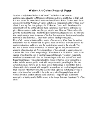 Walker Art Center Research Paper
So what exactly is the Walker Art Center? The Walker Art Center is a
contemporary art center in MInneapolis Minnesota. It was established in 1927 and
it is also one of the most visited museums in the United States. For this paper I was
assigned to visit the Walker Art Center and choose one piece of art to write an essay
about. It was my first time going to the Walker Art Center and I found myself in
amazement with the all the artwork there. I examined many pieces and found the
piece Do womanhave to be naked to get into the Met. Museum ? By the Guerrilla
girls the most compelling. I found this piece compelling because it was the only one
that caught my eye since it was one of the few that represents feminismand equality
for women and minorities.... Show more content on Helpwriting.net ...
First of all I started with the subject matter of the artwork. What I saw the subject
matter to be was the woman with the gorilla mask on because it is what catches the
audience attention, and it was also the most detailed aspect in the artwork. The
rest was is bolded words and blanket the woman lays on. The poster is also an
example of postmodern art. Next, the medium of this artwork is screen printed on
a poster. The Form of this image is huge. When I saw it at the Walker Center in the
section of the Guerilla girls it was the biggest of them all. The others were fairly
small and put next to each other but this one in particular was by itself and much
bigger than the rest. The context about this poster is that you see a woman that is
naked and she wears a gorilla mask which represents the guerrilla girls. She also
covers her private parts to get the point across that is stated in bold letters that is
also the title of the artwork which says Do woman have to be naked to get into the
Met. Museum ? In other words, the naked woman s private parts being covered is
not a coincidence but instead it is the artist s way of telling people how naked
woman are often used in artwork and it s not fair. The poster gets even more
descriptive with the smaller bolder words in the image that state Less than 5% of the
artist
 