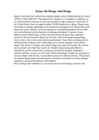 Essay On Drugs And Drugs
DRUG TESTING IN FACILITIES: BEHAVIORS AND CONSEQUENCES THAT
AFFECT OUR SOCIETY Throughout life, whether in a workplace, in athletics, or
in a school district, chances are one may be asked to take a drug test. Each year, in
the United States, there are approximately 50,000 deaths due to drugs. Drugs cause
our bodies to change, depending on the reaction the druggives off. Interactions with
drugs and, other complex social, psychological, and pharmacological factors [that
have an] influence [on] the behavior of abusing individuals. In general, most
addicts cannot afford drugs, so they raise the money through crime, making it
unsafe for the environment. Drugs are not only a risk to the people doing drugs,
but are also a risk to the society and innocent people. Since there are thousands of
different kinds of drugs in the world today, how can one imagine a life without
drugs? The answer is simple, one cannot. Drugs are a part of everyday life, and are
more common now than they used to be. Random drug testing and effective
disciplinary actions with positive testing are essential to keeping workplaces,
schools, and thus, society, at a low risk of harm and danger. People are not going to
always comply with the law, so procedures need to be enforced strictly. The process
for random drug testing and consequences should be consistent in society through
employees, professional athletes, and students.
Drug testing in the workplace is a necessary process for keeping everyone safe.
 