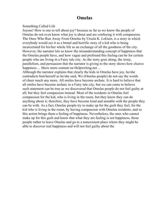 Omelas
Something Called Life
Joyous! How is one to tell about joy? because as far as we know the people of
Omelas do not even know what joy is about and are confusing it with compassion.
The Ones Who Run Away From Omelas by Ursula K. LeGuin, is a story in which
everybody would see it as a brutal and horrific story of a kid who is being
incarcerated for his/her whole life as an exchange of all the goodness of the city.
However, the narrator lets us know the misunderstanding concept of happiness that
the Omelas people have, and how vague and profound this feeling can be for certain
people who are living in a Fairy tale city. As the story goes along, the irony,
parallelism, and persuasion that the narrator is giving to the story shows how elusive
happiness ... Show more content on Helpwriting.net ...
Although the narrator explains that clearly the kids in Omelas have joy, he/she
contradicts him/herself as he/she said, We (Omelas people) do not say the words
of cheer much any more. All smiles have become archaic. It is hard to believe that
all smiles have become archaic in a Fairy tale city, but we can come to believe
such statement can be true as we discovered that Omelas people do not feel guilty at
all; but they feel compassion instead. Most of the residents in Omelas feel
compassion for the kid, who is living in the room, but they know they can do
anything about it; therefore, they have become kind and amiable with the people they
can be with. As a fact, Omelas people try to make up for the guilt they feel, for the
kid who is living in the room, by having compassion with Omelas residents, and so
this action brings them a feeling of happiness. Nevertheless, the ones who cannot
make up for this guilt and know that what they are feeling is not happiness, those
people rather to leave Omelas and go to a nonexistent place where they might be
able to discover real happiness and will not feel guilty about the
 