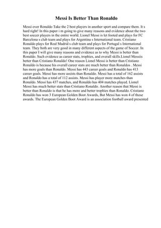 Messi Is Better Than Ronaldo
Messi over Ronaldo Take the 2 best players in another sport and compare them. It s
hard right! In this paper i m going to give many reasons and evidence about the two
best soccer players in the entire world. Lionel Messi is let footed and plays for FC
Barcelona s club team and plays for Argentina s International team. Cristiano
Ronaldo plays for Real Madrid s club team and plays for Portugal s International
team. They both are very good in many different aspects of the game of Soccer. In
this paper I will give many reasons and evidence as to why Messi is better than
Ronaldo. Such evidence as career stats, trophies, and overall skills.Lionel Messiis
better than Cristiano Ronaldo! One reason Lionel Messi is better than Cristiano
Ronaldo is because his overall career stats are much better than Ronaldos . Messi
has more goals than Ronaldo. Messi has 443 career goals and Ronaldo has 413
career goals. Messi has more assists than Ronaldo. Messi has a total of 162 assists
and Ronaldo has a total of 112 assists. Messi has player more matches than
Ronaldo. Messi has 437 matches, and Ronaldo has 404 matches played. Lionel
Messi has much better stats than Cristiano Ronaldo. Another reason that Messi is
better than Ronaldo is that he has more and better trophies than Ronaldo. Cristiano
Ronaldo has won 3 European Golden Boot Awards, But Messi has won 4 of those
awards. The European Golden Boot Award is an association football award presented
 