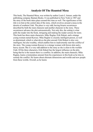 Analysis Of The Haunted Mesa
This book, The Haunted Mesa, was written by author Louis L Amour, under the
publishing company Bantam Books. It was published in New York in 1987 and
the story of the book takes place around this time as well. The significance of the
title is to hint at the central idea of the story, which revolves around a mesa in the
deserts of southern Utah. The place is very odd, having bizarre occurrences
described by both the main character and another character in the story. These
occurrences advance the plot astronomically. Not only this, the setting is what
pulls the reader into the book, intriguing and making the reader curious for more.
This book has three main characters, Mike Raglan, Erik Hokart, and a strange
young woman named Kawasi. Mike Raglan is a keenly intelligent person, as well
as determined, which is what drives the plot onward. Erik Hokart is also very
intelligent, but also wealthy, which enables him to inadvertently start the conflict of
the story. The young woman Kawasi is a strange woman with brown skin and a
heavy accent. She is a very odd addition to the story as she is alien to the worldin
Utah. Of the three characters, Erik Hokart has the largest influence on the plot,
being that he is the reason there is a conflict. In addition, the main character, Mike
Raglan, learns a tremendous amount from his experiences in this book as he tries to
remedy the conflict. He learns about alternate dimensions and worlds and new people
from these worlds. Overall, as he learns
 
