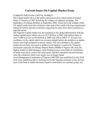 Current Issues On Capital Market Essay
CURRENT ISSUES ON CAPITAL MARKET
The Capital market all over the globe experienced crisis which started in United
States of America in 2007 following the collapse of subprime mortgage. The
bankruptcy of Lehman Brothers in September 2008, which led to the collapse of the
US capital market that later trickled to other part of the world with large organization
asking for bailout and also economies requesting for same from other economies or
regional unions.
The Nigerian Capital market was not exempted in this global phenomenon with the
market capitalization which was over N13.5trillion in 2007 with market index of
over 57,000 to as low as N4.9trillion in 2009 with ASI at 20827.17. Investor lost
confidence in the capital which was investors delight before the meltdown as market
returns were high compared to money market. The since meltdown, the capital
market has not fully recovered as market in not liquid as it used to be. Financial
institutions especially the Money Deposit Banks (MDB) in Nigeria who were the
highest lenders to fund managers, stock broking houses were badly hit and billions
of funds were due to crash in the stock prices and their operations became threaten
since the collaterals which were stocks was no longer liquid.
Asset Management Cooperation of Nigeria (AMCON) was established in July 2010
to be a key stabilizing and re vitalising tool in the Nigerian economy to buy up toxic
asset of the bank to enable the banks liquid to lend fund to its customer group, one
 