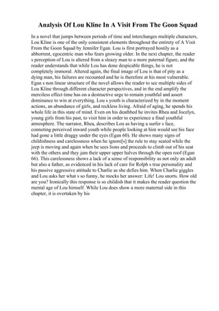 Analysis Of Lou Kline In A Visit From The Goon Squad
In a novel that jumps between periods of time and interchanges multiple characters,
Lou Kline is one of the only consistent elements throughout the entirety of A Visit
From the Goon Squad by Jennifer Egan. Lou is first portrayed hostily as a
abhorrent, egocentric man who fears growing older. In the next chapter, the reader
s perception of Lou is altered from a sleazy man to a more paternal figure, and the
reader understands that while Lou has done despicable things, he is not
completely immoral. Altered again, the final image of Lou is that of pity as a
dying man, his failures are recounted and he is therefore at his most vulnerable.
Egan s non linear structure of the novel allows the reader to see multiple sides of
Lou Kline through different character perspectives, and in the end amplify the
merciless effect time has on a destructive urge to remain youthful and assert
dominance to win at everything. Lou s youth is characterized by in the moment
actions, an abundance of girls, and reckless living. Afraid of aging, he spends his
whole life in this state of mind. Even on his deathbed he invites Rhea and Jocelyn,
young girls from his past, to visit him in order to experience a final youthful
atmosphere. The narrator, Rhea, describes Lou as having a surfer s face,
connoting perceived inward youth while people looking at him would see his face
had gone a little draggy under the eyes (Egan 60). He shows many signs of
childishness and carelessness when he ignore[s] the rule to stay seated while the
jeep is moving and again when he sees lions and proceeds to climb out of his seat
with the others and they jam their upper upper halves through the open roof (Egan
66). This carelessness shows a lack of a sense of responsibility as not only an adult
but also a father, as evidenced in his lack of care for Rolph s true personality and
his passive aggressive attitude to Charlie as she defies him. When Charlie giggles
and Lou asks her what s so funny, he mocks her answer: Life! Lou snorts. How old
are you? Ironically this response is so childish that it makes the reader question the
mental age of Lou himself. While Lou does show a more maternal side in this
chapter, it is overtaken by his
 