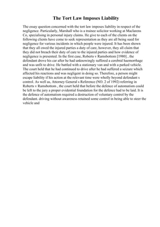 The Tort Law Imposes Liability
The essay question concerned with the tort law imposes liability in respect of the
negligence. Particularly, Marshall who is a trainee solicitor working at Maclarens
Co, specialising in personal injury claims. He give to each of the clients on the
following clients have come to seek representation as they are all being sued for
negligence for various incidents in which people were injured. It has been shown
that they all owed the injured parties a duty of care, however, they all claim that
they did not breach their duty of care to the injured parties and how evidence of
negligence is presented. In the first case, Roberts v Ramsbottom [1980] , the
defendant drove his car after he had unknowingly suffered a cerebral haemorrhage
and was unfit to drive. He battled with a stationary van and with a parked vehicle.
The court held that he had continued to drive after he had suffered a seizure which
affected his reactions and was negligent in doing so. Therefore, a person might
escape liability if his action at the relevant time were wholly beyond defendant s
control. As well as, Attorney General s Reference (NO. 2 of 1992) referring in
Roberts v Ramsbottom , the court held that before the defence of automatism could
be left to the jury a proper evidential foundation for the defence had to be laid. It is
the defence of automatism required a destruction of voluntary control by the
defendant. driving without awareness retained some control in being able to steer the
vehicle and
 