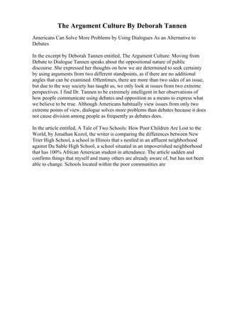 The Argument Culture By Deborah Tannen
Americans Can Solve More Problems by Using Dialogues As an Alternative to
Debates
In the excerpt by Deborah Tannen entitled, The Argument Culture: Moving from
Debate to Dialogue Tannen speaks about the oppositional nature of public
discourse. She expressed her thoughts on how we are determined to seek certainty
by using arguments from two different standpoints, as if there are no additional
angles that can be examined. Oftentimes, there are more than two sides of an issue,
but due to the way society has taught us, we only look at issues from two extreme
perspectives. I find Dr. Tannen to be extremely intelligent in her observations of
how people communicate using debates and opposition as a means to express what
we believe to be true. Although Americans habitually view issues from only two
extreme points of view, dialogue solves more problems than debates because it does
not cause division among people as frequently as debates does.
In the article entitled, A Tale of Two Schools: How Poor Children Are Lost to the
World, by Jonathan Kozol, the writer is comparing the differences between New
Trier High School, a school in Illinois that s nestled in an affluent neighborhood
against Du Sable High School, a school situated in an impoverished neighborhood
that has 100% African American student in attendance. The article sadden and
confirms things that myself and many others are already aware of, but has not been
able to change. Schools located within the poor communities are
 