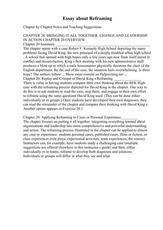 Essay about Reframing
Chapter by Chapter Notes and Teaching Suggestions
CHAPTER 20. BRINGING IT ALL TOGETHER: CHANGE AND LEADERSHIP
IN ACTION CHAPTER 20 OVERVIEW
Chapter 20 Summary ___________________________________________________
The chapter opens with a case Robert F. Kennedy High School depicting the many
problems facing David King, the new principal of a deeply troubled urban high school
. A school that opened with high hopes only a few years ago now finds itself mired in
conflict and dissatisfaction. King s first meeting with his new administrative staff
produces a blow up in which a male housemaster physically threatens the chair of the
English department. By the end of the case, the situation feels overwhelming. Is there
hope? The authors follow ... Show more content on Helpwriting.net ...
Chapter 20: Replay and Critique of David King s Reframing _______________
There is value in having students compare their own thinking about the RFK High
case with the reframing process depicted for David King in the chapter. One way to
do this is to ask students to read the case, stop there, and engage in their own effort
to reframe using the same questions David King used. (This can be done either
individually or in groups.) Once students have developed their own diagnoses, they
can read the remainder of the chapter and compare their thinking with David King s.
Another option appears in Exercise 20.1.
Chapter 20: Applying Reframing to Cases or Personal Experience_________
The chapter focuses on putting it all together: integrating everything learned about
organizations and leadership into more comprehensive and powerful understanding
and action. The reframing process illustrated in the chapter can be applied to almost
any case or experience: students personal cases, published cases, films or fiction, or
class experiences (role plays, experiential activities, team experiences, the course).
Instructors can, for example, have students study a challenging case (multiple
suggestions are offered elsewhere in this instructor s guide) and then, either
individually or in teams, reframe to develop both diagnoses and solutions.
Individuals or groups will differ in what they see and what
 