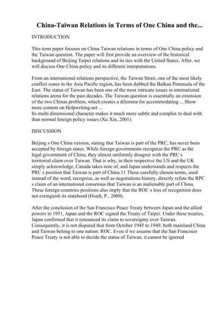 China-Taiwan Relations in Terms of One China and the...
INTRODUCTION
This term paper focuses on China Taiwan relations in terms of One China policy and
the Taiwan question. The paper will first provide an overview of the historical
background of Beijing Taipei relations and its ties with the United States. After, we
will discuss One China policy and its different interpretations.
From an international relations perspective, the Taiwan Strait, one of the most likely
conflict zones in the Asia Pacific region, has been dubbed the Balkan Peninsula of the
East. The status of Taiwan has been one of the most intricate issues in international
relations arena for the past decades. The Taiwan question is essentially an extension
of the two Chinas problem, which creates a dilemma for accommodating ... Show
more content on Helpwriting.net ...
Its multi dimensional character makes it much more subtle and complex to deal with
than normal foreign policy issues (Xu Xin, 2001).
DISCUSSION
Beijing s One China version, stating that Taiwan is part of the PRC, has never been
accepted by foreign states. While foreign governments recognize the PRC as the
legal government of China, they almost uniformly disagree with the PRC s
territorial claim over Taiwan. That is why, in their respective the US and the UK
simply acknowledge, Canada takes note of, and Japan understands and respects the
PRC s position that Taiwan is part of China.11 These carefully chosen terms, used
instead of the word, recognize, as well as negotiations history, directly refute the RPC
s claim of an international consensus that Taiwan is an inalienable part of China.
These foreign countries positions also imply that the ROC s loss of recognition does
not extinguish its statehood (Hsieh, P., 2009).
After the conclusion of the San Francisco Peace Treaty between Japan and the allied
powers in 1951, Japan and the ROC signed the Treaty of Taipei. Under these treaties,
Japan confirmed that it renounced its claim to sovereignty over Taiwan.
Consequently, it is not disputed that from October 1945 to 1949, both mainland China
and Taiwan belong to one nation: ROC. Even if we assume that the San Francisco
Peace Treaty is not able to decide the status of Taiwan, it cannot be ignored
 