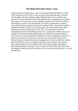 The Role Of Uncle Clem s Vase
Explore the role of Uncle Clem s vase in Atonement Within Ian McEwan s 2001
novel Atonement, Uncle Clem s vase occurs at critical moments plays a critical
role throughout the plot, helping to depict different forms of love and the class
division. It is discovered that Uncle Clem obtained the vase during the First World
War when he was given the vase by a thankful occupant of a French town that he
had helped to evacuate. We learn that the vase itself is a particularly expensive
item and has been passed down onto Cecelia and her family. Therefore it could be
interpreted that the vase has a lot of sentimental value to the family and is their
keepsake in memory of their Uncle Clem. The vase itself helps to show the
relationship between both Robbie and Cecelia in a multitude of different ways, for
example its shattering and the different types of wild flower arranged within. As
well as this the vase also signifies the difference in class within the war and how, no
matter your status in a time of crisis everyone is the same, either dead or alive.
Bryony raised two hands to her face and stepped back a little way from the window.
She should shut her eyes, she thought, sparing her sister s shame. This moment
alone, demonstrates how the incident of the vase being smashed led to Bryony
believing that Robbie is forcing Cecelia to undress in front of him. The factor that
she stepped a little back form the window, shows how taken aback Bryony is over the
incident, this
 