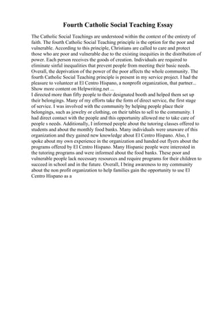 Fourth Catholic Social Teaching Essay
The Catholic Social Teachings are understood within the context of the entirety of
faith. The fourth Catholic Social Teaching principle is the option for the poor and
vulnerable. According to this principle, Christians are called to care and protect
those who are poor and vulnerable due to the existing inequities in the distribution of
power. Each person receives the goods of creation. Individuals are required to
eliminate sinful inequalities that prevent people from meeting their basic needs.
Overall, the deprivation of the power of the poor affects the whole community. The
fourth Catholic Social Teaching principle is present in my service project. I had the
pleasure to volunteer at El Centro Hispano, a nonprofit organization, that partner...
Show more content on Helpwriting.net ...
I directed more than fifty people to their designated booth and helped them set up
their belongings. Many of my efforts take the form of direct service, the first stage
of service. I was involved with the community by helping people place their
belongings, such as jewelry or clothing, on their tables to sell to the community. I
had direct contact with the people and this opportunity allowed me to take care of
people s needs. Additionally, I informed people about the tutoring classes offered to
students and about the monthly food banks. Many individuals were unaware of this
organization and they gained new knowledge about El Centro Hispano. Also, I
spoke about my own experience in the organization and handed out flyers about the
programs offered by El Centro Hispano. Many Hispanic people were interested in
the tutoring programs and were informed about the food banks. These poor and
vulnerable people lack necessary resources and require programs for their children to
succeed in school and in the future. Overall, I bring awareness to my community
about the non profit organization to help families gain the opportunity to use El
Centro Hispano as a
 