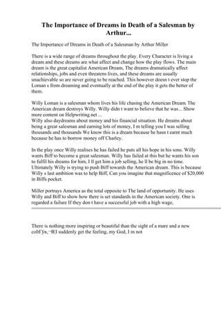 The Importance of Dreams in Death of a Salesman by
Arthur...
The Importance of Dreams in Death of a Salesman by Arthur Miller
There is a wide range of dreams throughout the play. Every Character is living a
dream and these dreams are what affect and change how the play flows. The main
dream is the great capitalist American Dream, The dreams dramatically affect
relationships, jobs and even threatens lives, and these dreams are usually
unachievable so are never going to be reached. This however doesn t ever stop the
Loman s from dreaming and eventually at the end of the play it gets the better of
them.
Willy Loman is a salesman whom lives his life chasing the American Dream. The
American dream destroys Willy. Willy didn t want to believe that he was... Show
more content on Helpwriting.net ...
Willy also daydreams about money and his financial situation. He dreams about
being a great salesman and earning lots of money, I m telling you I was selling
thousands and thousands We know this is a dream because he hasn t earnt much
because he has to borrow money off Charley.
In the play once Willy realises he has failed he puts all his hope in his sons. Willy
wants Biff to become a great salesman. Willy has failed at this but he wants his son
to fulfil his dreams for him, I ll get him a job selling, he ll be big in no time.
Ultimately Willy is trying to push Biff towards the American dream. This is because
Willy s last ambition was to help Biff, Can you imagine that magnificence of $20,000
in Biffs pocket.
Miller portrays America as the total opposite to The land of opportunity. He uses
Willy and Biff to show how there is set standards in the American society. One is
regarded a failure If they don t have a successful job with a high wage,
====================================================================
There is nothing more inspiring or beautiful than the sight of a mare and a new
coltГўв‚¬В¦I suddenly get the feeling, my God, I m not
 