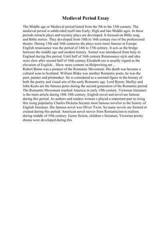 Medieval Period Essay
The Middle age or Medieval period lasted from the 5th to the 15th century. The
medieval period is subdivided itself into Early, High and late Middle ages. In these
periods miracle plays and mystery plays are developed. It focused on Bible song
and Bible stories. They developed from 10th to 16th century rise of the professional
theatre. During 15th and 16th centuries the plays were more famous in Europe.
English renaissance was the period of 14th to 17th century. It acts as the bridge
between the middle age and modern history. Sonnet was introduced from Italy to
England during this period. Until half of 16th century Renaissance style and idea
were slow after second half of 16th century Elizabeth era is usually regard as the
elevation of English... Show more content on Helpwriting.net ...
Robert Burns was a pioneer of the Romantic Movement. His death was became a
cultural icon in Scotland. William Blake was another Romantic poets, he was the
poet, painter and printmaker. He is considered as a seminal figure in the history of
both the poetry and visual arts of the early Romantic age. Lord Byron, Shelley and
John Keats are the famous poets during the second generation of the Romantic period.
The Romantic Movement reached America in early 19th century. Victorian literature
is the main article during 18th 19th century. English novel and novel are famous
during this period. As authors and readers women s played a important part in rising
this rising popularity Charles Dickens became most famous novelist in the history of
English literature. His famous novel was Oliver Twist. So many novels are formed or
created during this period. American novel moves from Romanticism to realism
during middle of 19th century. Genre fiction, children s literature, Victorian poetry
drama were developed during this
 