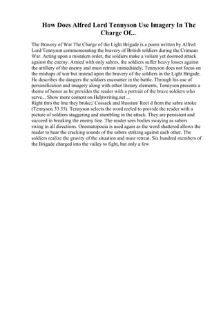 How Does Alfred Lord Tennyson Use Imagery In The
Charge Of...
The Bravery of War The Charge of the Light Brigade is a poem written by Alfred
Lord Tennyson commemorating the bravery of British soldiers during the Crimean
War. Acting upon a mistaken order, the soldiers make a valiant yet doomed attack
against the enemy. Armed with only sabres, the soldiers suffer heavy losses against
the artillery of the enemy and must retreat immediately. Tennyson does not focus on
the mishaps of war but instead upon the bravery of the soldiers in the Light Brigade.
He describes the dangers the soldiers encounter in the battle. Through his use of
personification and imagery along with other literary elements, Tennyson presents a
theme of honor as he provides the reader with a portrait of the brave soldiers who
serve... Show more content on Helpwriting.net ...
Right thro the line they broke;/ Cossack and Russian/ Reel d from the sabre stroke
(Tennyson 33 35). Tennyson selects the word reeled to provide the reader with a
picture of soldiers staggering and stumbling in the attack. They are persistent and
succeed in breaking the enemy line. The reader sees bodies swaying as sabers
swing in all directions. Onomatopoeia is used again as the word shattered allows the
reader to hear the cracking sounds of the sabers striking against each other. The
soldiers realize the gravity of the situation and must retreat. Six hundred members of
the Brigade charged into the valley to fight, but only a few
 