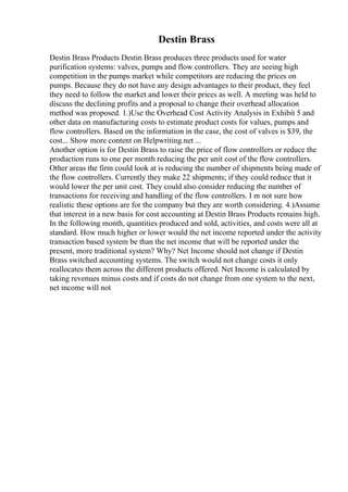 Destin Brass
Destin Brass Products Destin Brass produces three products used for water
purification systems: valves, pumps and flow controllers. They are seeing high
competition in the pumps market while competitors are reducing the prices on
pumps. Because they do not have any design advantages to their product, they feel
they need to follow the market and lower their prices as well. A meeting was held to
discuss the declining profits and a proposal to change their overhead allocation
method was proposed. 1.)Use the Overhead Cost Activity Analysis in Exhibit 5 and
other data on manufacturing costs to estimate product costs for values, pumps and
flow controllers. Based on the information in the case, the cost of valves is $39, the
cost... Show more content on Helpwriting.net ...
Another option is for Destin Brass to raise the price of flow controllers or reduce the
production runs to one per month reducing the per unit cost of the flow controllers.
Other areas the firm could look at is reducing the number of shipments being made of
the flow controllers. Currently they make 22 shipments; if they could reduce that it
would lower the per unit cost. They could also consider reducing the number of
transactions for receiving and handling of the flow controllers. I m not sure how
realistic these options are for the company but they are worth considering. 4.)Assume
that interest in a new basis for cost accounting at Destin Brass Products remains high.
In the following month, quantities produced and sold, activities, and costs were all at
standard. How much higher or lower would the net income reported under the activity
transaction based system be than the net income that will be reported under the
present, more traditional system? Why? Net Income should not change if Destin
Brass switched accounting systems. The switch would not change costs it only
reallocates them across the different products offered. Net Income is calculated by
taking revenues minus costs and if costs do not change from one system to the next,
net income will not
 